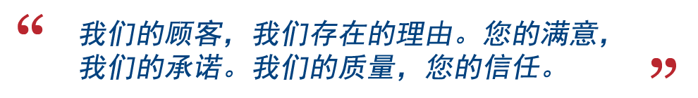 我们的顾客,我们存在的理由。您的满意,我们的承诺。我们的质量,您的信任。